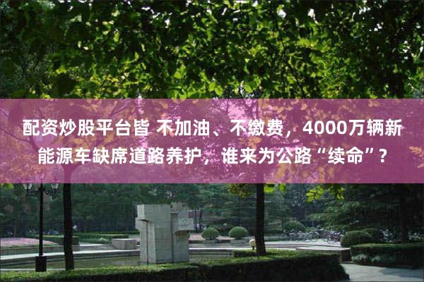 配资炒股平台皆 不加油、不缴费，4000万辆新能源车缺席道路养护，谁来为公路“续命”?