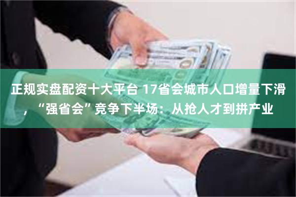 正规实盘配资十大平台 17省会城市人口增量下滑，“强省会”竞争下半场：从抢人才到拼产业