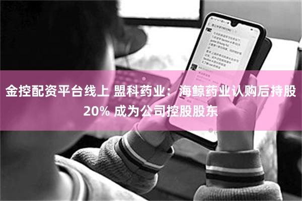 金控配资平台线上 盟科药业：海鲸药业认购后持股20% 成为公司控股股东