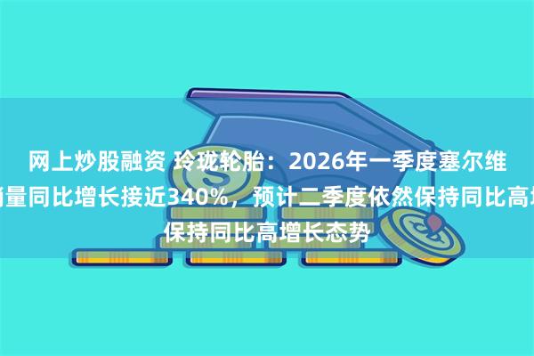 网上炒股融资 玲珑轮胎：2026年一季度塞尔维亚配套销量同比增长接近340%，预计二季度依然保持同比高增长态势