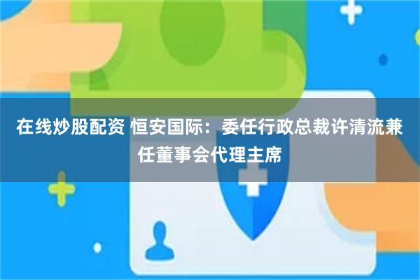 在线炒股配资 恒安国际：委任行政总裁许清流兼任董事会代理主席