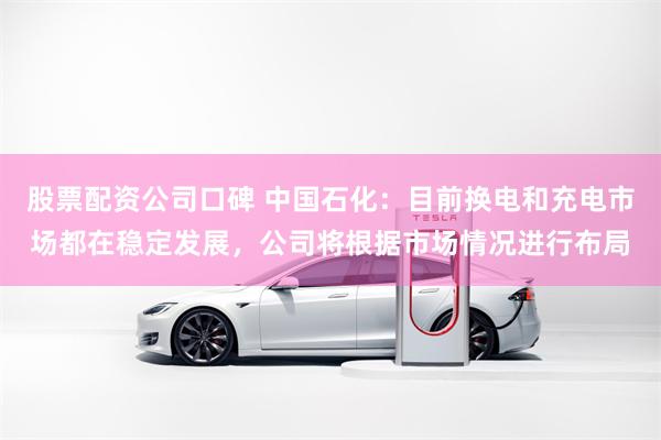 股票配资公司口碑 中国石化：目前换电和充电市场都在稳定发展，公司将根据市场情况进行布局