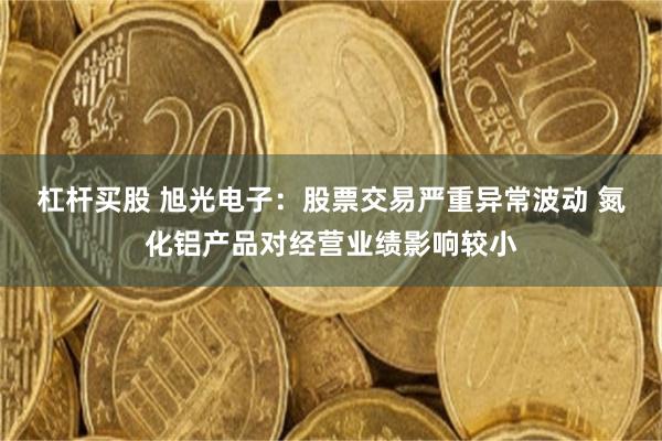 杠杆买股 旭光电子：股票交易严重异常波动 氮化铝产品对经营业绩影响较小