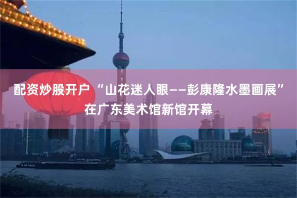 配资炒股开户 “山花迷人眼——彭康隆水墨画展”在广东美术馆新馆开幕