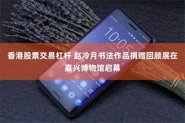 香港股票交易杠杆 赵冷月书法作品捐赠回顾展在嘉兴博物馆启幕