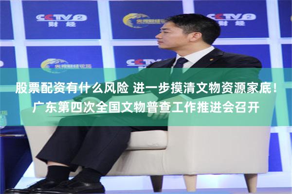 股票配资有什么风险 进一步摸清文物资源家底！广东第四次全国文物普查工作推进会召开