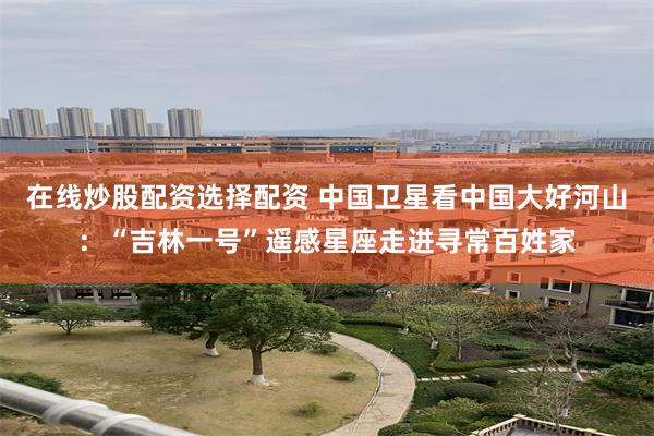 在线炒股配资选择配资 中国卫星看中国大好河山：“吉林一号”遥感星座走进寻常百姓家