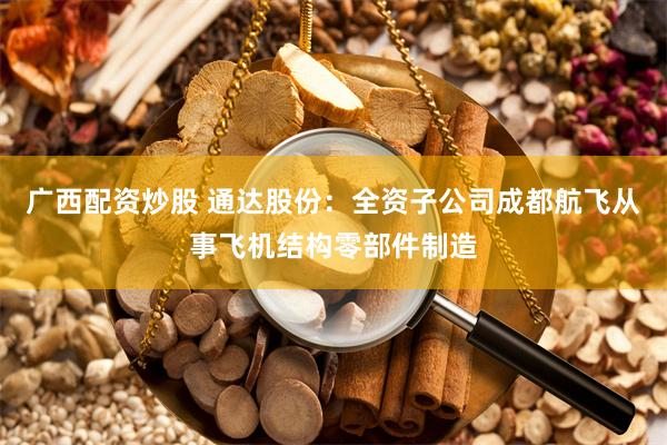 广西配资炒股 通达股份：全资子公司成都航飞从事飞机结构零部件制造
