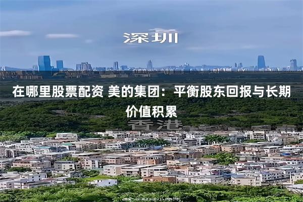 在哪里股票配资 美的集团：平衡股东回报与长期价值积累