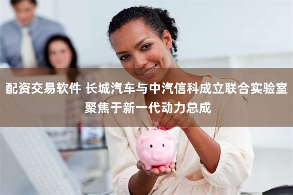 配资交易软件 长城汽车与中汽信科成立联合实验室 聚焦于新一代动力总成