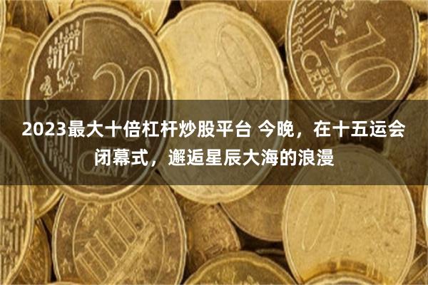 2023最大十倍杠杆炒股平台 今晚，在十五运会闭幕式，邂逅星辰大海的浪漫