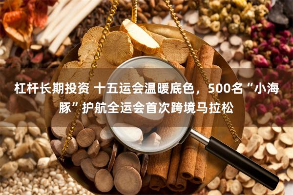 杠杆长期投资 十五运会温暖底色，500名“小海豚”护航全运会首次跨境马拉松