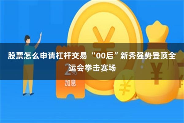 股票怎么申请杠杆交易 “00后”新秀强势登顶全运会拳击赛场
