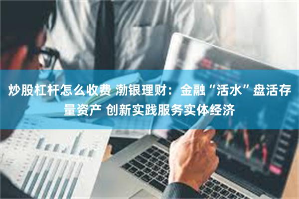 炒股杠杆怎么收费 渤银理财：金融“活水”盘活存量资产 创新实践服务实体经济