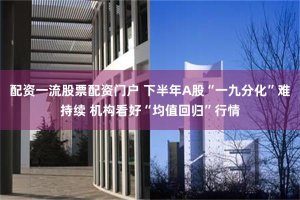 配资一流股票配资门户 下半年A股“一九分化”难持续 机构看好“均值回归”行情