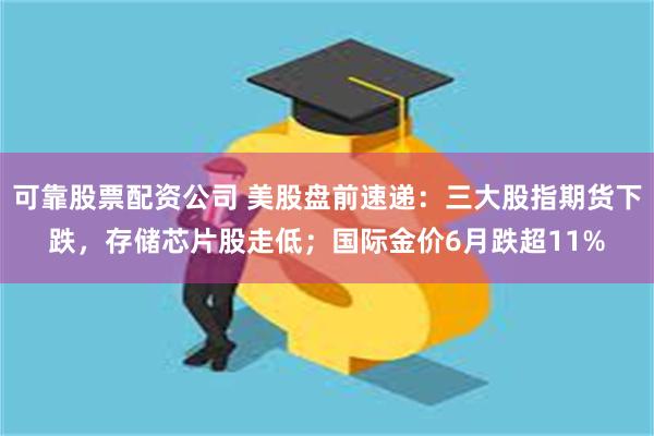 可靠股票配资公司 美股盘前速递：三大股指期货下跌，存储芯片股走低；国际金价6月跌超11%