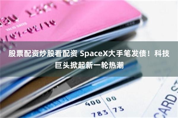 股票配资炒股看配资 SpaceX大手笔发债！科技巨头掀起新一轮热潮