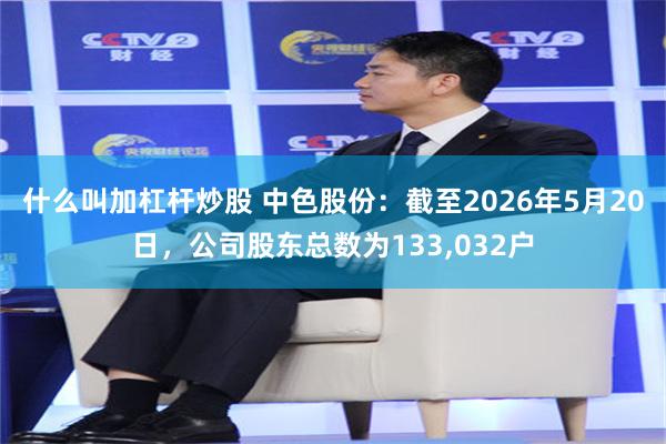 什么叫加杠杆炒股 中色股份：截至2026年5月20日，公司股东总数为133,032户