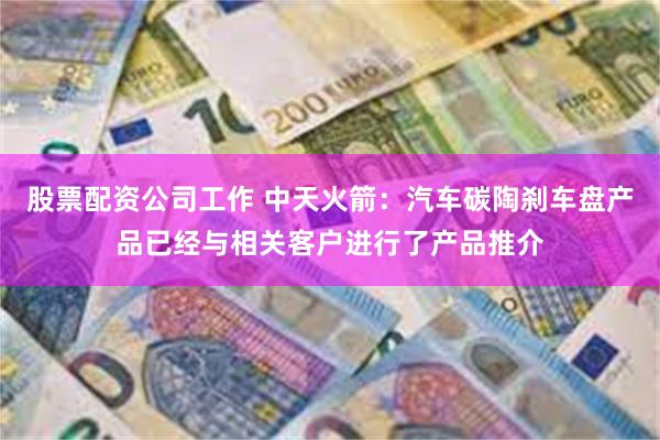 股票配资公司工作 中天火箭：汽车碳陶刹车盘产品已经与相关客户进行了产品推介