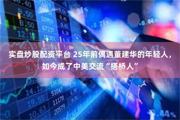 实盘炒股配资平台 25年前偶遇董建华的年轻人，如今成了中美交流“搭桥人”