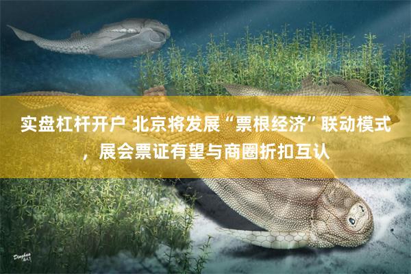 实盘杠杆开户 北京将发展“票根经济”联动模式，展会票证有望与商圈折扣互认