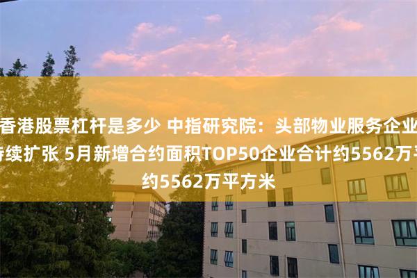 香港股票杠杆是多少 中指研究院：头部物业服务企业规模持续扩张 5月新增合约面积TOP50企业合计约5562万平方米