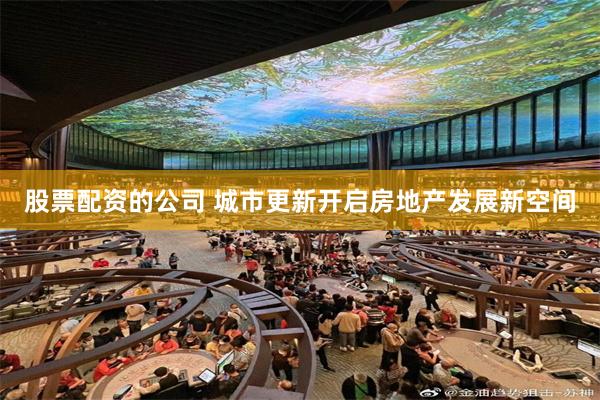 股票配资的公司 城市更新开启房地产发展新空间