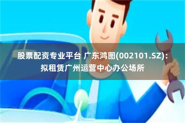 股票配资专业平台 广东鸿图(002101.SZ)：拟租赁广州运营中心办公场所