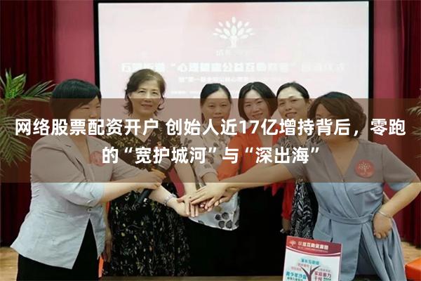 网络股票配资开户 创始人近17亿增持背后，零跑的“宽护城河”与“深出海”