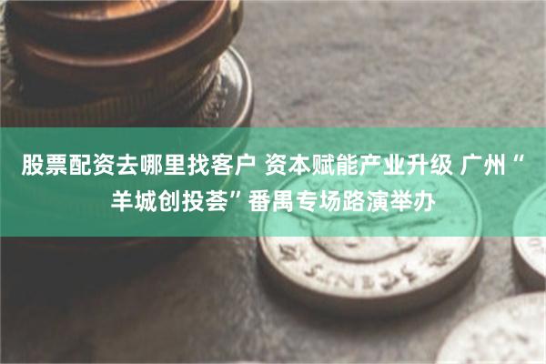 股票配资去哪里找客户 资本赋能产业升级 广州“羊城创投荟”番禺专场路演举办