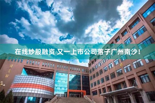 在线炒股融资 又一上市公司落子广州南沙！