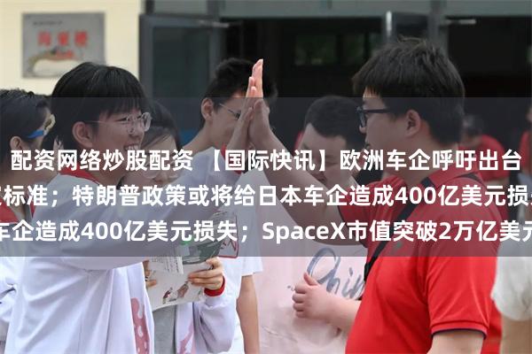 配资网络炒股配资 【国际快讯】欧洲车企呼吁出台简明“欧洲制造”认定标准；特朗普政策或将给日本车企造成400亿美元损失；SpaceX市值突破2万亿美元