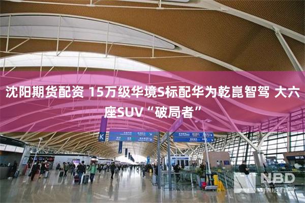 沈阳期货配资 15万级华境S标配华为乾崑智驾 大六座SUV“破局者”