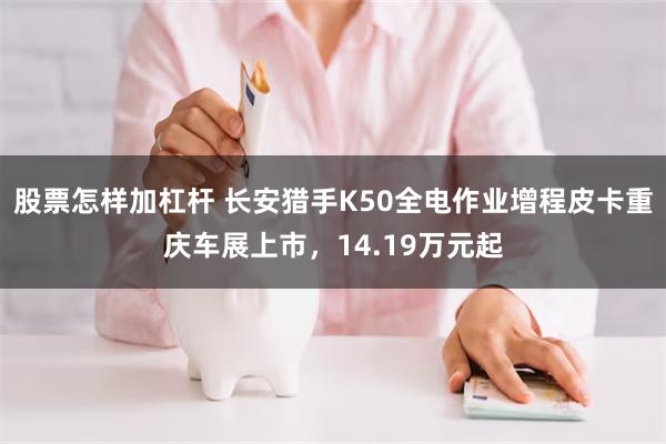 股票怎样加杠杆 长安猎手K50全电作业增程皮卡重庆车展上市，14.19万元起