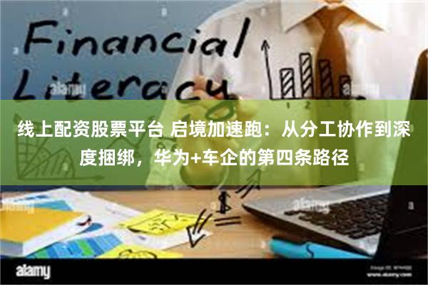线上配资股票平台 启境加速跑：从分工协作到深度捆绑，华为+车企的第四条路径