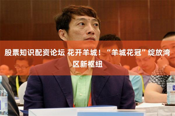 股票知识配资论坛 花开羊城！“羊城花冠”绽放湾区新枢纽