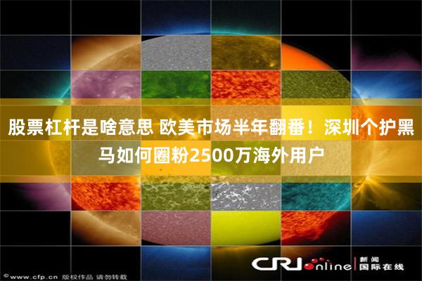 股票杠杆是啥意思 欧美市场半年翻番！深圳个护黑马如何圈粉2500万海外用户