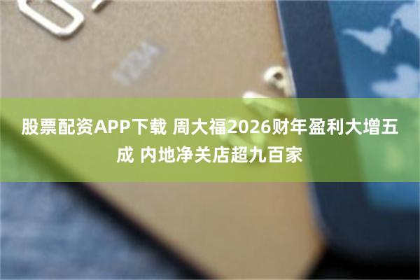 股票配资APP下载 周大福2026财年盈利大增五成 内地净关店超九百家