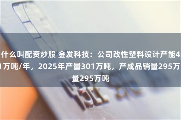 什么叫配资炒股 金发科技：公司改性塑料设计产能421万吨/年，2025年产量301万吨，产成品销量295万吨