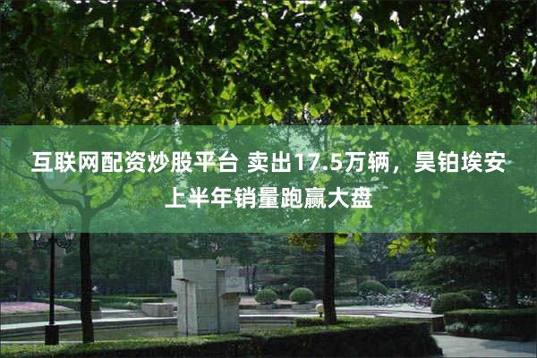 互联网配资炒股平台 卖出17.5万辆，昊铂埃安上半年销量跑赢大盘