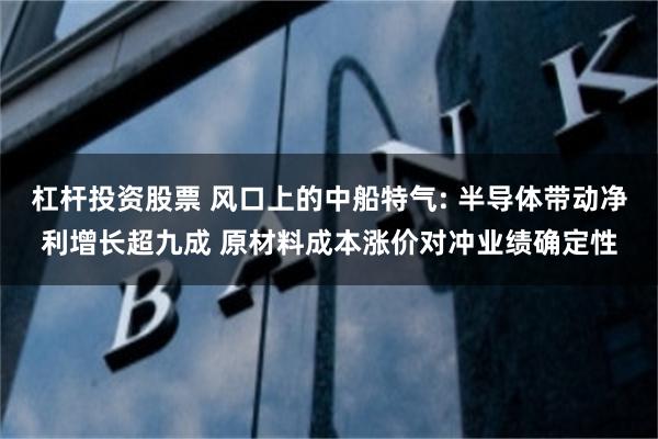 杠杆投资股票 风口上的中船特气: 半导体带动净利增长超九成 原材料成本涨价对冲业绩确定性