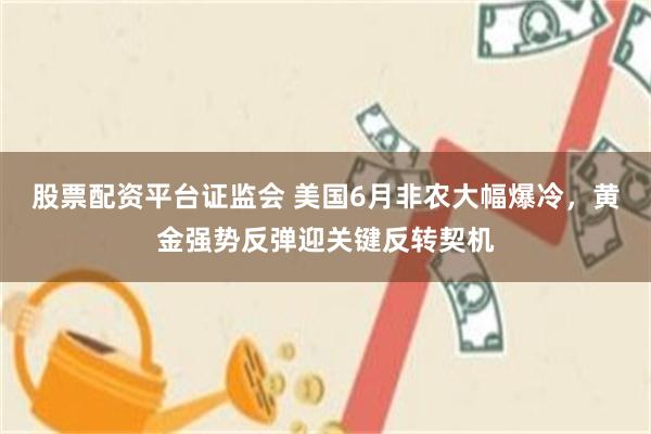 股票配资平台证监会 美国6月非农大幅爆冷，黄金强势反弹迎关键反转契机