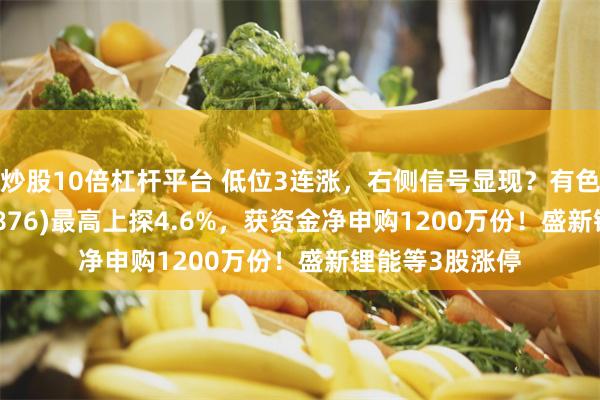 炒股10倍杠杆平台 低位3连涨，右侧信号显现？有色ETF华宝(159876)最高上探4.6%，获资金净申购1200万份！盛新锂能等3股涨停