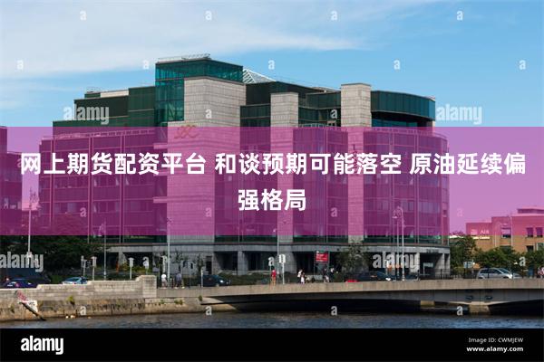 网上期货配资平台 和谈预期可能落空 原油延续偏强格局
