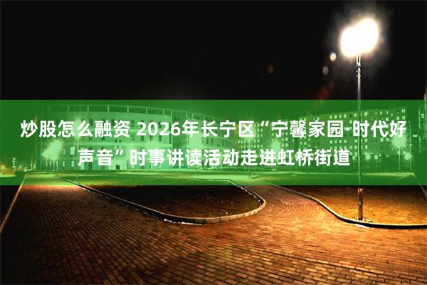 炒股怎么融资 2026年长宁区“宁馨家园·时代好声音”时事讲读活动走进虹桥街道