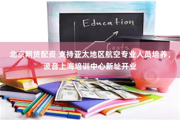 北京期货配资 支持亚太地区航空专业人员培养，波音上海培训中心新址开业