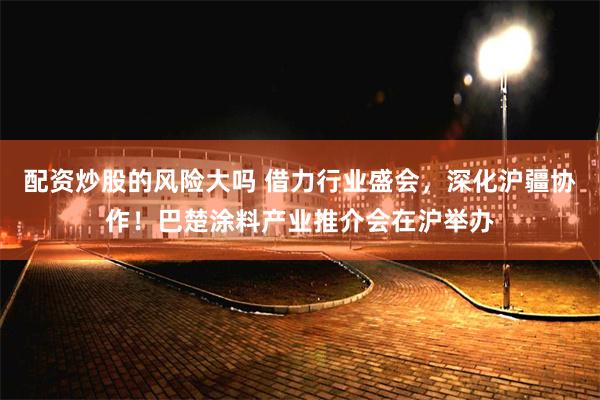 配资炒股的风险大吗 借力行业盛会，深化沪疆协作！巴楚涂料产业推介会在沪举办
