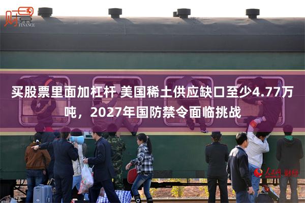 买股票里面加杠杆 美国稀土供应缺口至少4.77万吨，2027年国防禁令面临挑战