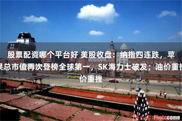 股票配资哪个平台好 美股收盘：纳指四连跌，苹果总市值再次登榜全球第一，SK海力士破发；油价重挫