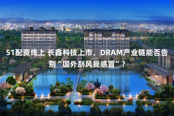 51配资线上 长鑫科技上市，DRAM产业链能否告别“国外刮风我感冒”？